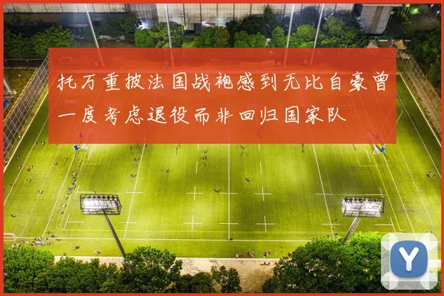 托万重披法国战袍感到无比自豪曾一度考虑退役而非回归国家队