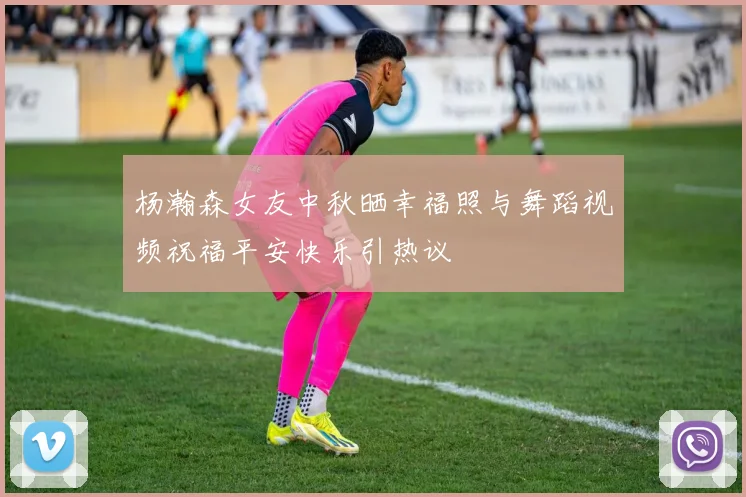 杨瀚森女友中秋晒幸福照与舞蹈视频祝福平安快乐引热议