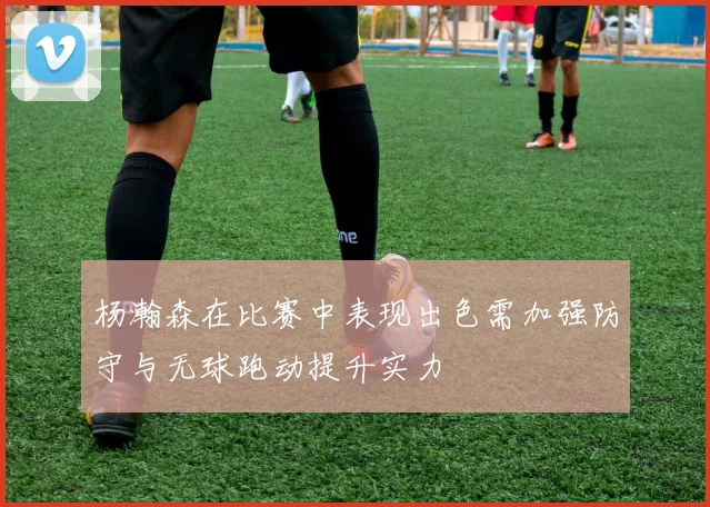 杨瀚森在比赛中表现出色需加强防守与无球跑动提升实力
