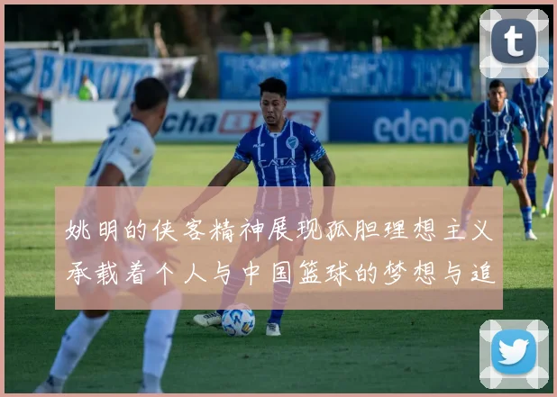 姚明的侠客精神展现孤胆理想主义承载着个人与中国篮球的梦想与追求