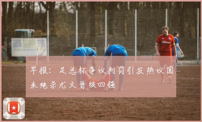 早报：足总杯争议判罚引发热议国米绝杀尤文晋级四强