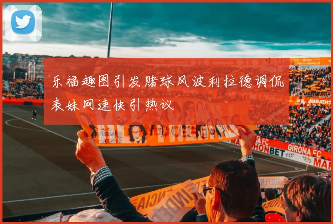 乐福趣图引发赌球风波利拉德调侃表妹网速快引热议