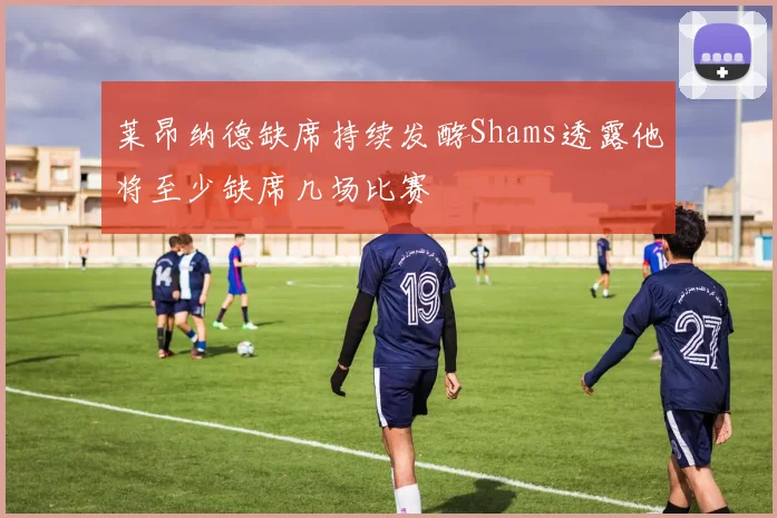 莱昂纳德缺席持续发酵Shams透露他将至少缺席几场比赛