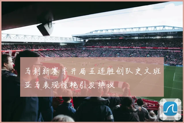 马刺新赛季开局五连胜创队史文班亚马表现惊艳引发热议