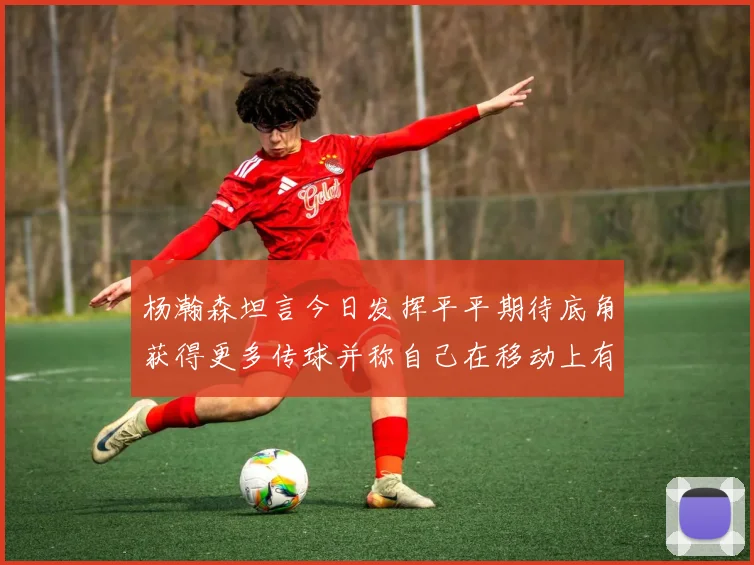 杨瀚森坦言今日发挥平平期待底角获得更多传球并称自己在移动上有所进步