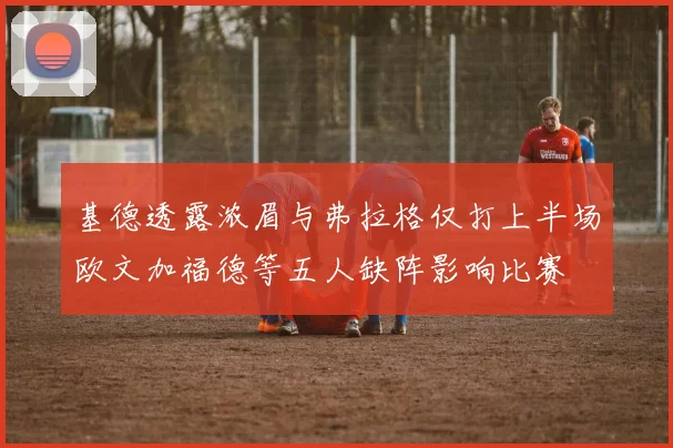 基德透露浓眉与弗拉格仅打上半场欧文加福德等五人缺阵影响比赛