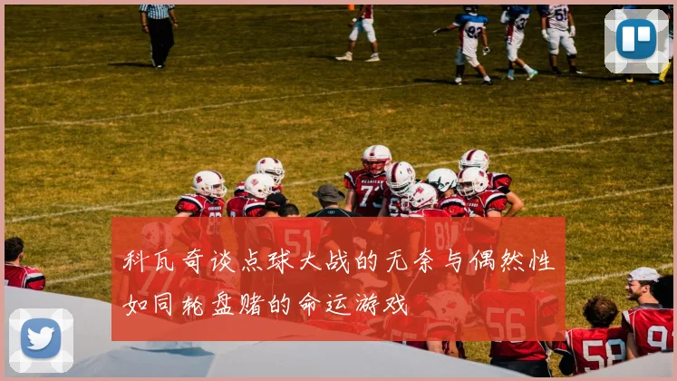 科瓦奇谈点球大战的无奈与偶然性如同轮盘赌的命运游戏