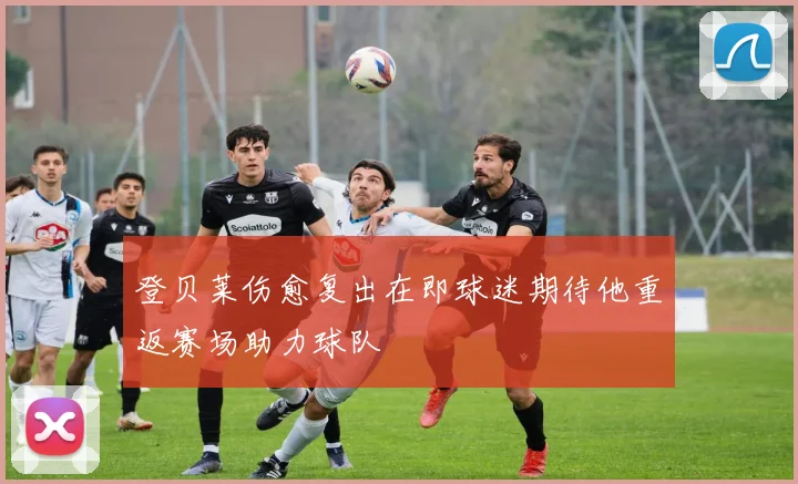 登贝莱伤愈复出在即球迷期待他重返赛场助力球队