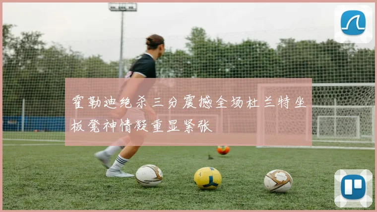霍勒迪绝杀三分震撼全场杜兰特坐板凳神情凝重显紧张