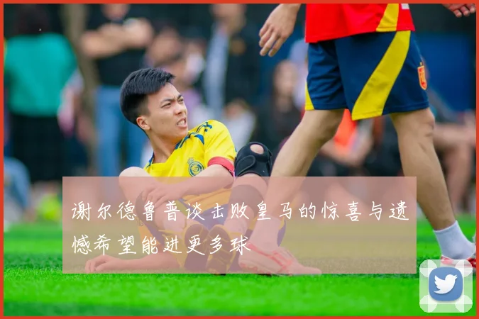 谢尔德鲁普谈击败皇马的惊喜与遗憾希望能进更多球