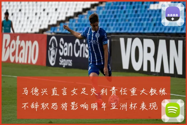 马德兴直言女足失利责任重大教练不辞职恐将影响明年亚洲杯表现