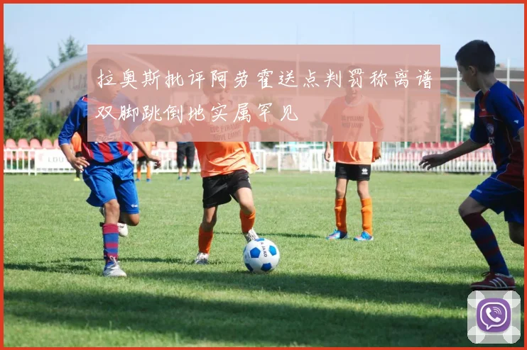 拉奥斯批评阿劳霍送点判罚称离谱双脚跳倒地实属罕见