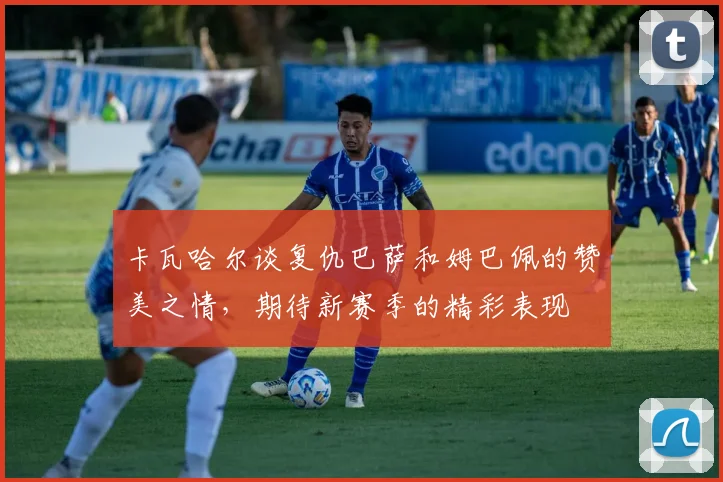 卡瓦哈尔谈复仇巴萨和姆巴佩的赞美之情，期待新赛季的精彩表现